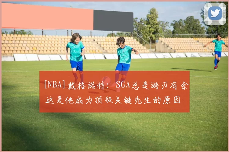 [NBA]戴格诺特：SGA总是游刃有余 这是他成为顶级关键先生的原因