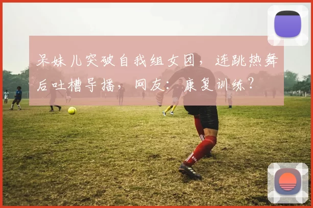 呆妹儿突破自我组女团，连跳热舞后吐槽导播，网友：康复训练？