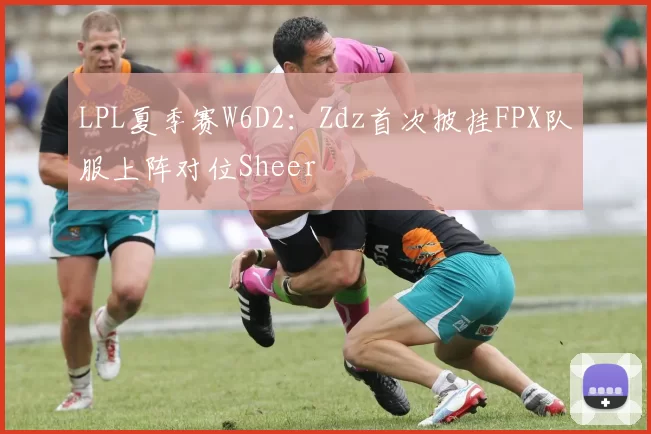 LPL夏季赛W6D2：Zdz首次披挂FPX队服上阵对位Sheer