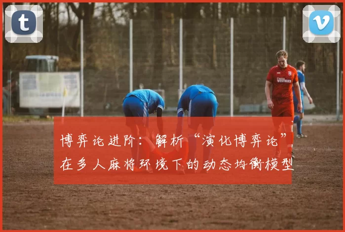 博弈论进阶：解析“演化博弈论”在多人麻将环境下的动态均衡模型。（多人麻将中的动态均衡模型：演化博弈论深度解读）