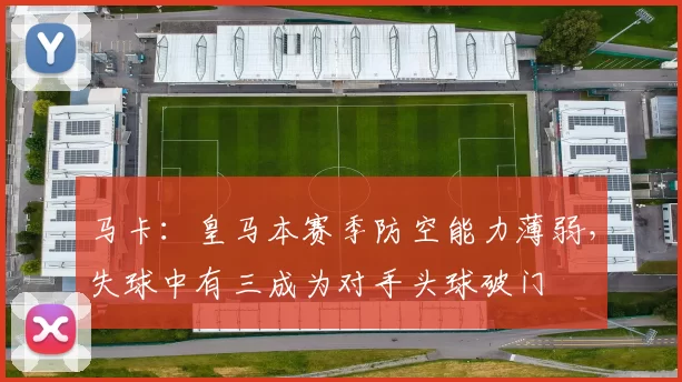 马卡：皇马本赛季防空能力薄弱，失球中有三成为对手头球破门