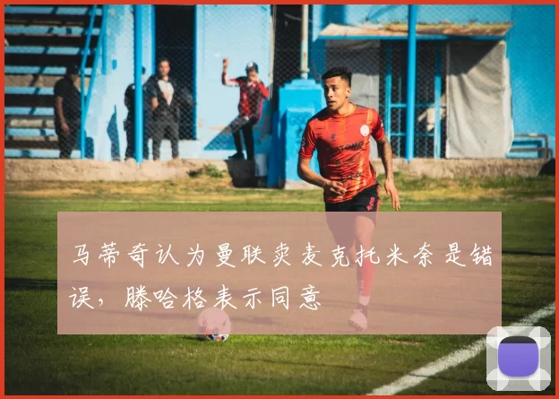 马蒂奇认为曼联卖麦克托米奈是错误，滕哈格表示同意