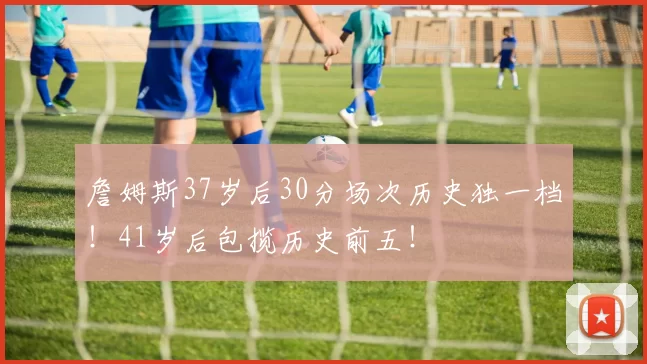 詹姆斯37岁后30分场次历史独一档！41岁后包揽历史前五！