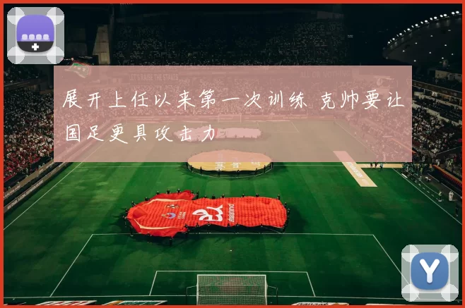 展开上任以来第一次训练 克帅要让国足更具攻击力