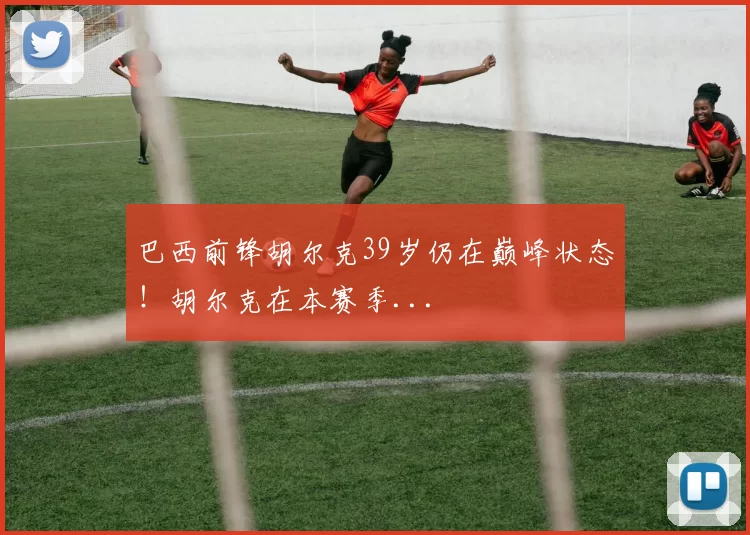 巴西前锋胡尔克39岁仍在巅峰状态！胡尔克在本赛季...
