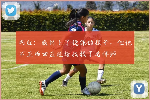 网红：我怀上了德佩的孩子，但他不正面回应还给我找了名律师