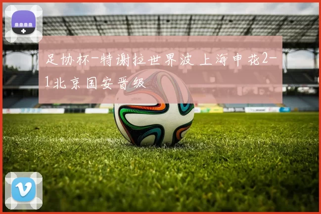 足协杯-特谢拉世界波 上海申花2-1北京国安晋级