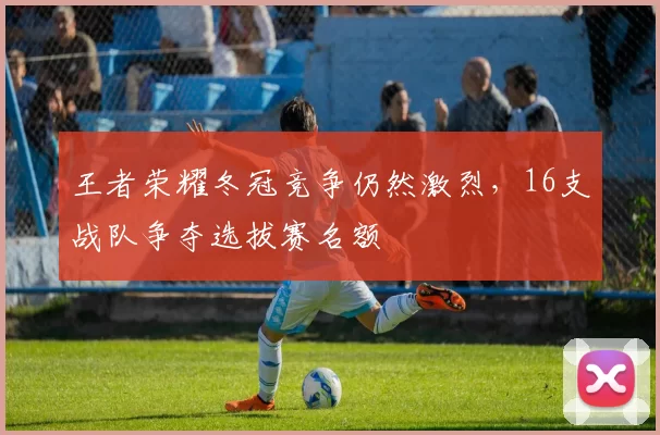 王者荣耀冬冠竞争仍然激烈，16支战队争夺选拔赛名额