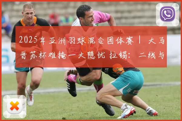 2025年亚洲羽球混合团体赛｜ 大马晋苏杯难掩一大隐忧 拉锡：二线与主力差距太大