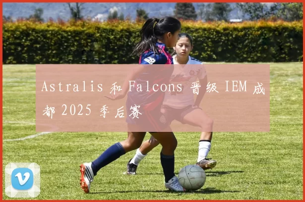 Astralis 和 Falcons 晋级 IEM 成都 2025 季后赛