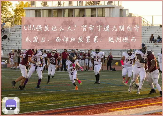CBA强度这么大？贺希宁遭九阴白骨爪袭击，面部血痕累累，裁判视而不见＂