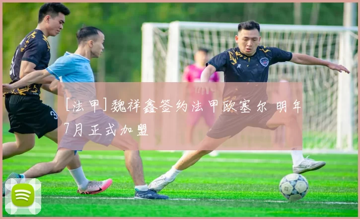 [法甲]魏祥鑫签约法甲欧塞尔 明年7月正式加盟