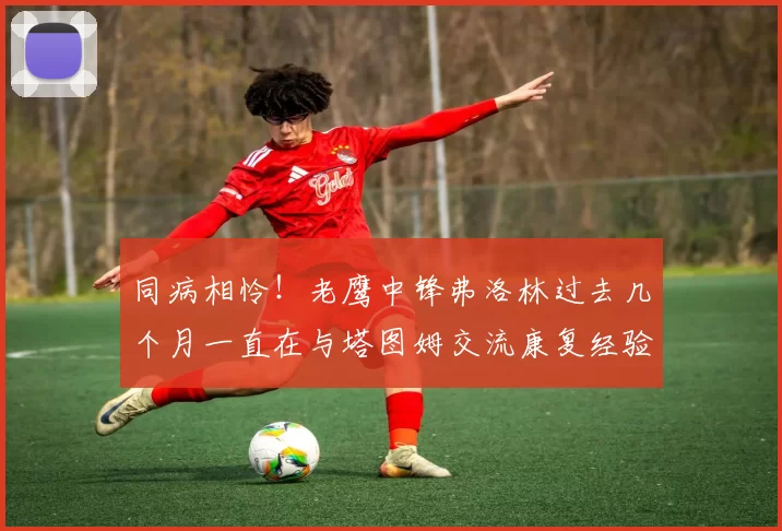 同病相怜！老鹰中锋弗洛林过去几个月一直在与塔图姆交流康复经验