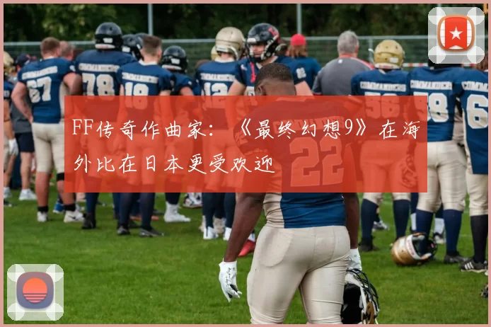 FF传奇作曲家：《最终幻想9》在海外比在日本更受欢迎