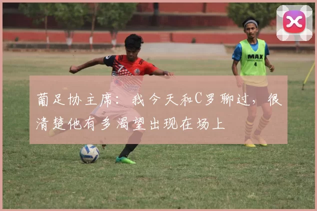 葡足协主席：我今天和C罗聊过，很清楚他有多渴望出现在场上
