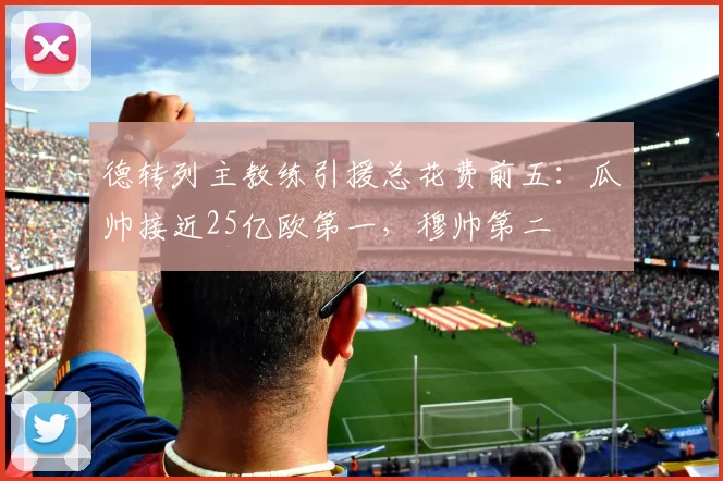 德转列主教练引援总花费前五：瓜帅接近25亿欧第一，穆帅第二