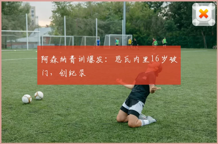 阿森纳青训爆发：恩瓦内里16岁破门，创纪录