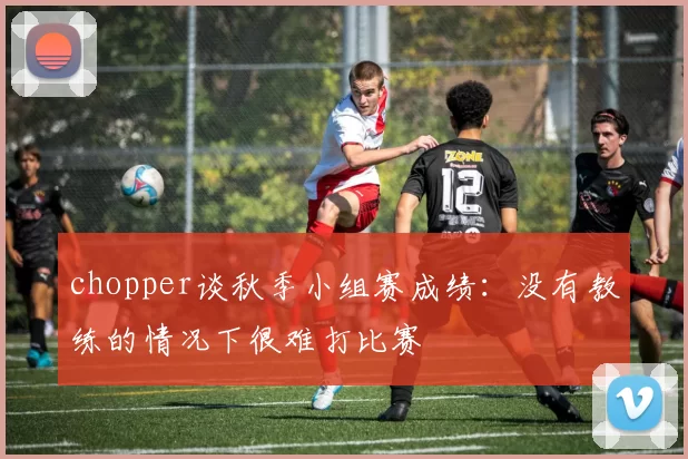 chopper谈秋季小组赛成绩：没有教练的情况下很难打比赛