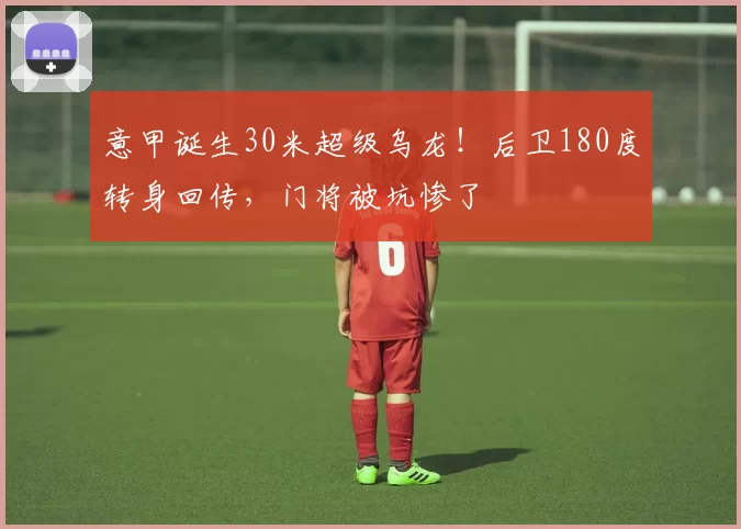 意甲诞生30米超级乌龙！后卫180度转身回传，门将被坑惨了