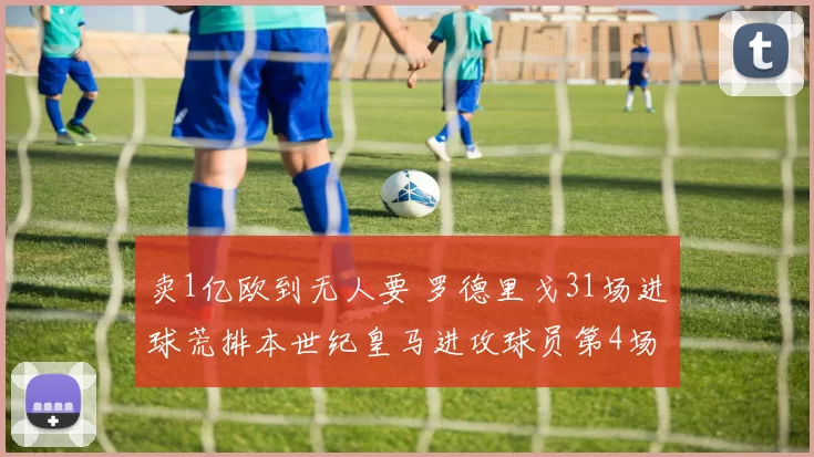 卖1亿欧到无人要 罗德里戈31场进球荒排本世纪皇马进攻球员第4场