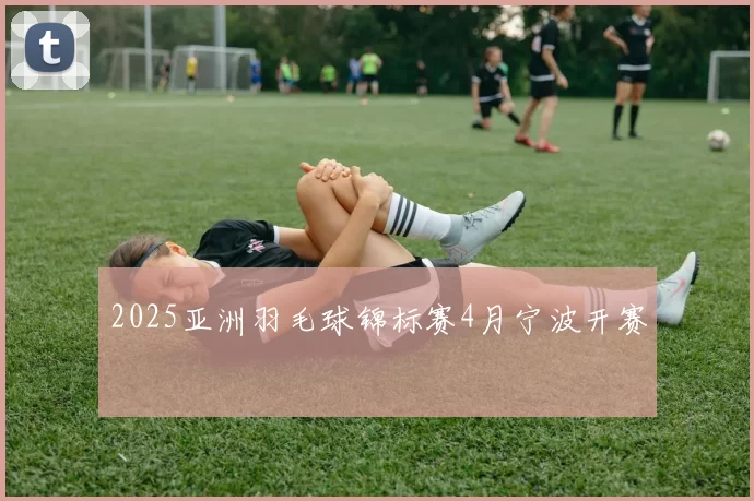 2025亚洲羽毛球锦标赛4月宁波开赛