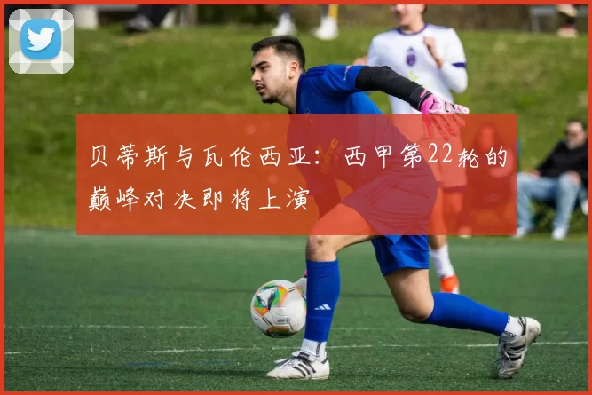 贝蒂斯与瓦伦西亚：西甲第22轮的巅峰对决即将上演