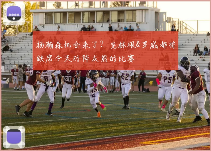杨瀚森机会来了？克林根&罗威都将缺席今天对阵灰熊的比赛