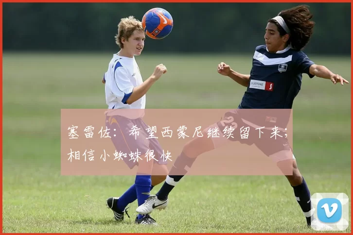 塞雷佐：希望西蒙尼继续留下来；相信小蜘蛛很快