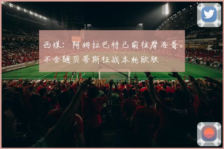西媒：阿姆拉巴特已前往摩洛哥，不会随贝蒂斯征战本轮欧联