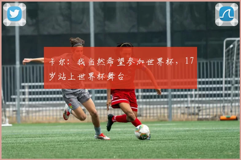 卡尔：我当然希望参加世界杯，17岁站上世界杯舞台