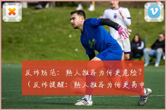 反诈防范：熟人推荐为何更危险？（反诈提醒：熟人推荐为何更易中招？）