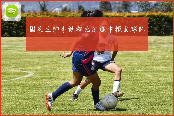 国足主帅李铁称无法选中报复球队