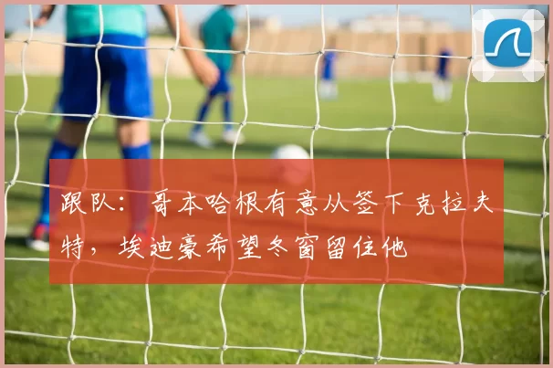 跟队：哥本哈根有意从签下克拉夫特，埃迪豪希望冬窗留住他
