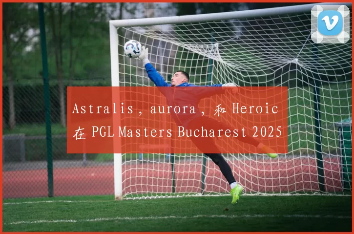 Astralis , aurora , 和 Heroic 在 PGL Masters Bucharest 2025 小组赛第二轮中获胜