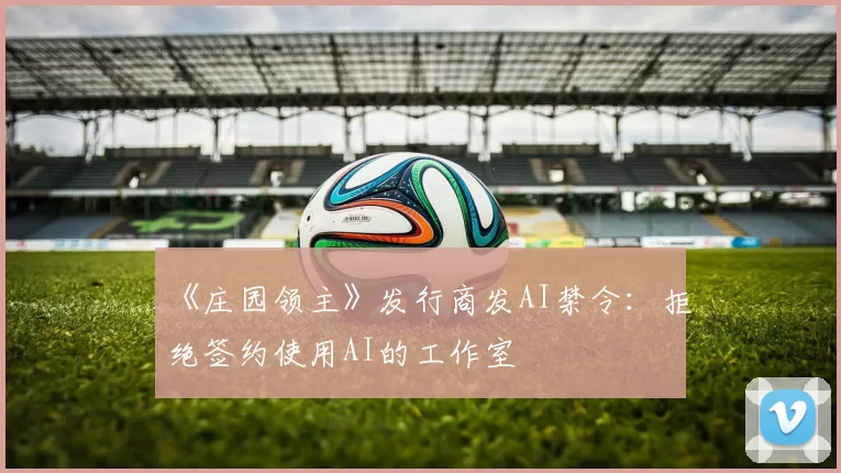《庄园领主》发行商发AI禁令：拒绝签约使用AI的工作室