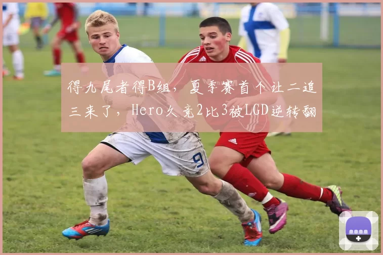 得九尾者得B组，夏季赛首个让二追三来了，Hero久竞2比3被LGD逆转翻盘！