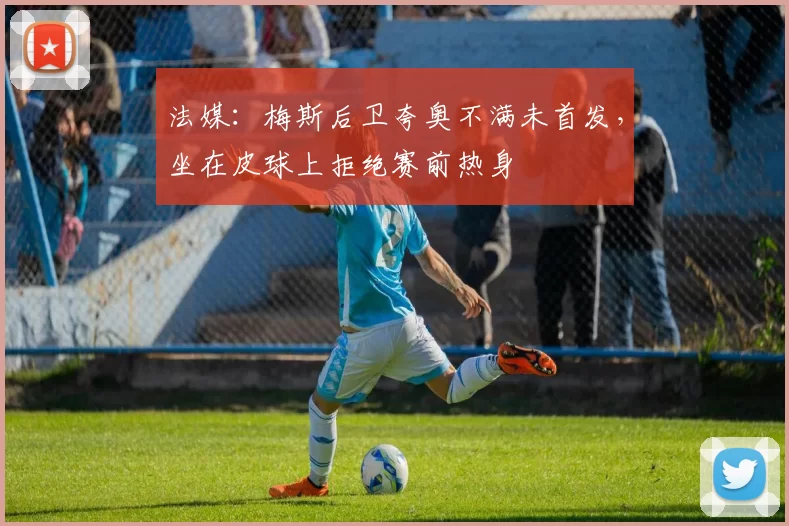 法媒：梅斯后卫夸奥不满未首发，坐在皮球上拒绝赛前热身