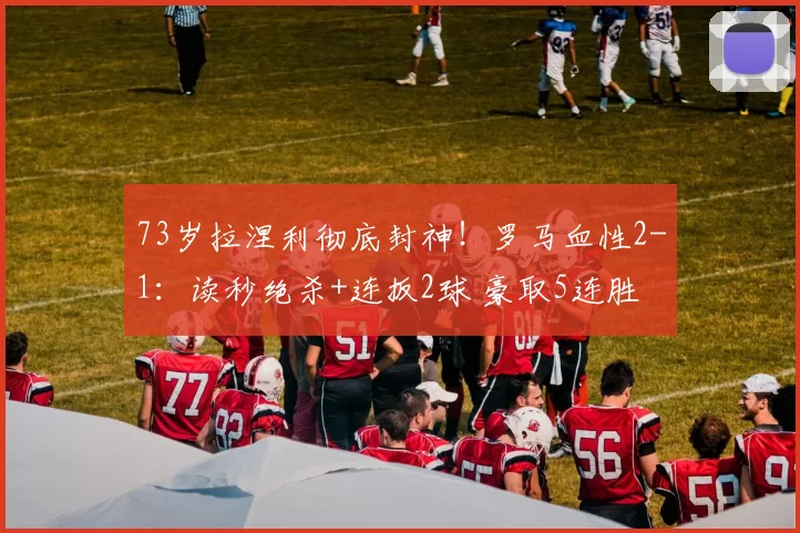 73岁拉涅利彻底封神！罗马血性2-1：读秒绝杀+连扳2球 豪取5连胜